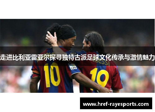 走进比利亚雷亚尔探寻独特古派足球文化传承与激情魅力 走进比利亚雷亚尔探寻独特古派足球文化传承与激情魅力